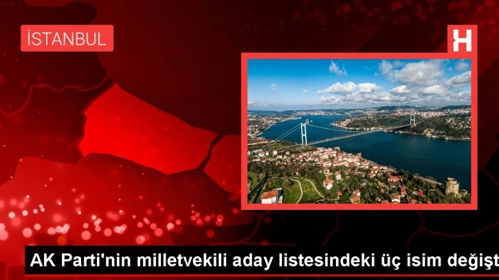 AK Parti'nin milletvekili aday listesindeki üç isim değişti