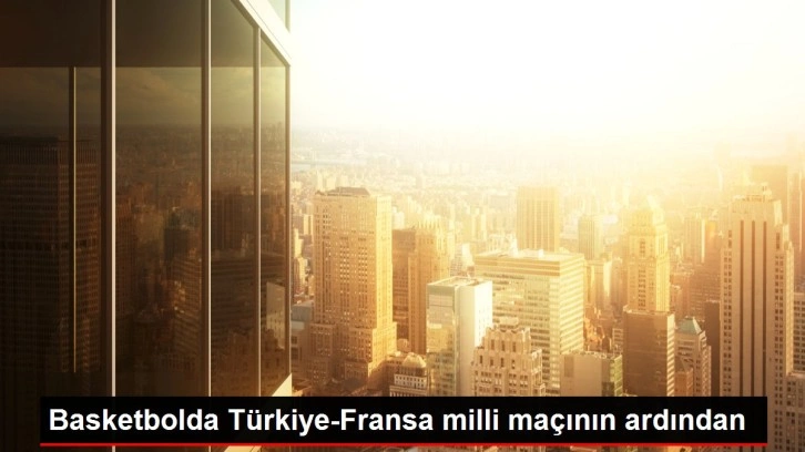 Basketbolda Türkiye-Fransa milli maçının ardından