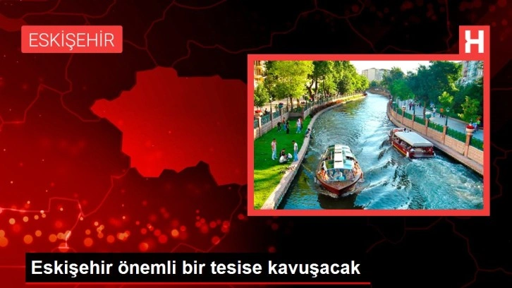 Eskişehir önemli bir tesise kavuşacak