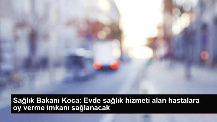 Sağlık Bakanı Koca: Evde sağlık hizmeti alan hastalara oy verme imkanı sağlanacak